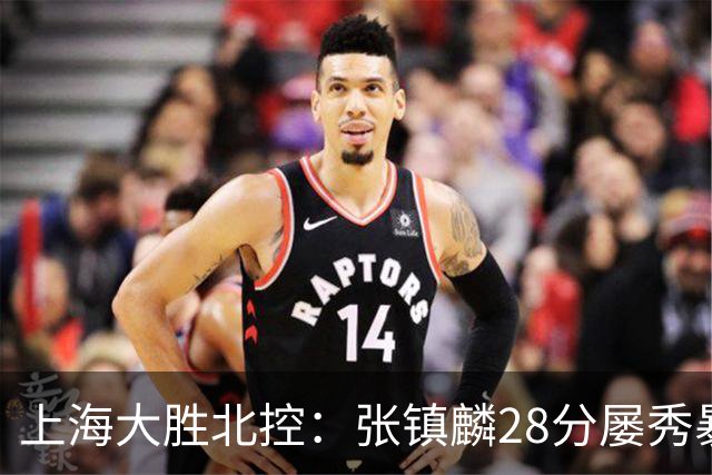 上海大胜北控：张镇麟28分屡秀暴扣 廖三宁34+5+4创生涯纪录